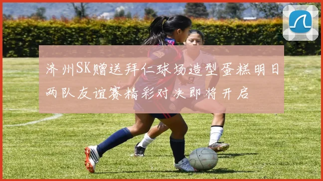 济州SK赠送拜仁球场造型蛋糕明日两队友谊赛精彩对决即将开启