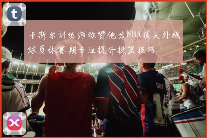 卡斯尔训练师称赞他为NBA顶尖外线球员休赛期专注提升投篮技巧