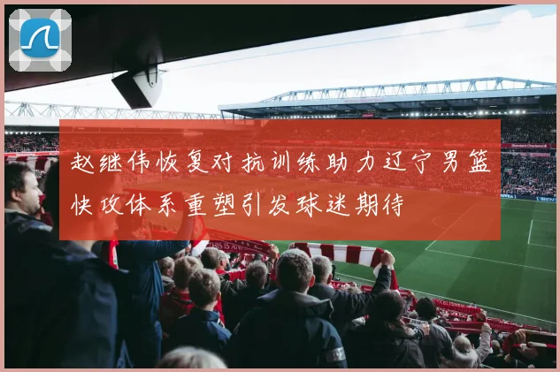 赵继伟恢复对抗训练助力辽宁男篮快攻体系重塑引发球迷期待