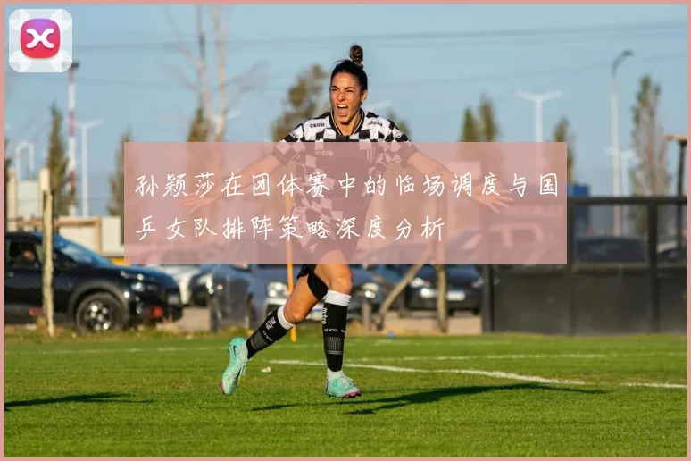 孙颖莎在团体赛中的临场调度与国乒女队排阵策略深度分析