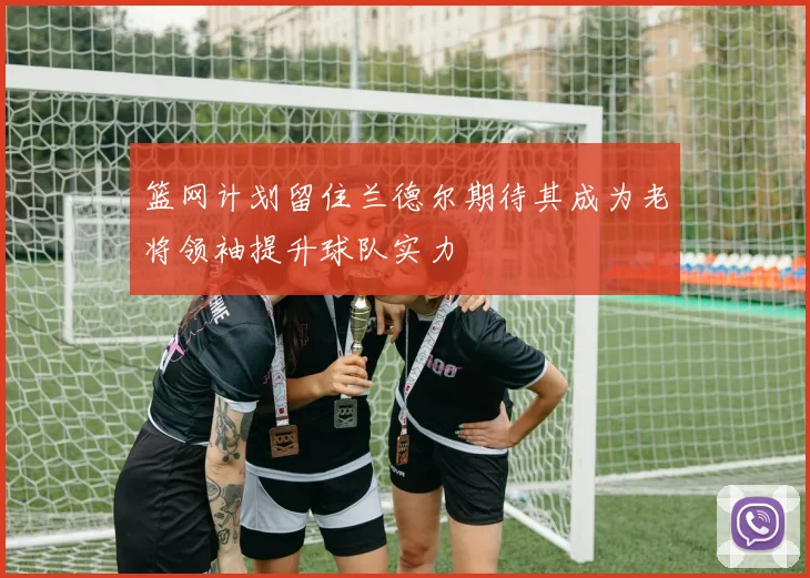 篮网计划留住兰德尔期待其成为老将领袖提升球队实力