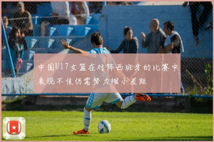 中国U17女篮在对阵西班牙的比赛中表现不佳仍需努力缩小差距