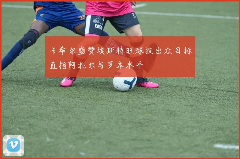 卡希尔盛赞埃斯特旺球技出众目标直指阿扎尔与罗本水平