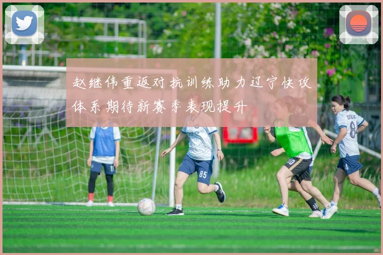 赵继伟重返对抗训练助力辽宁快攻体系期待新赛季表现提升